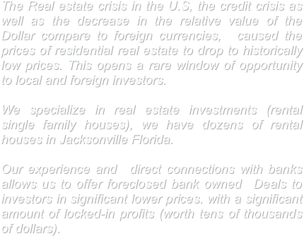 The Real estate crisis in the U.S, the credit crisis as well as the decrease in the relative value of the Dollar compare to foreign currencies,  caused the prices of residential real estate to drop to historically low prices. This opens a rare window of opportunity to local and foreign investors. 

We specialize in real estate investments (rental single family houses), we have dozens of rental houses in Jacksonville Florida.

Our experience and  direct connections with banks allows us to offer foreclosed bank owned  Deals to investors in significant lower prices. with a significant  amount of locked-in profits (worth tens of thousands of dollars).

